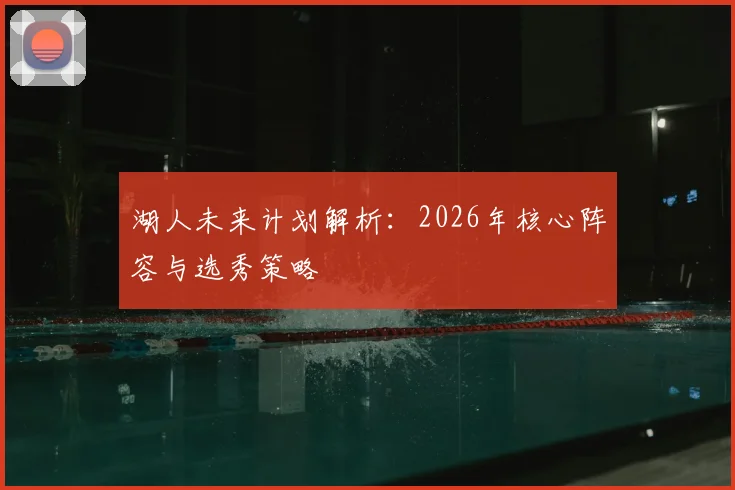 湖人未来计划解析:2026年核心阵容与选秀策略