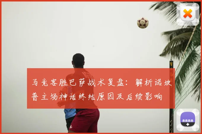 马竞客胜巴萨战术复盘:解析诺坎普主场神话终结原因及后续影响
