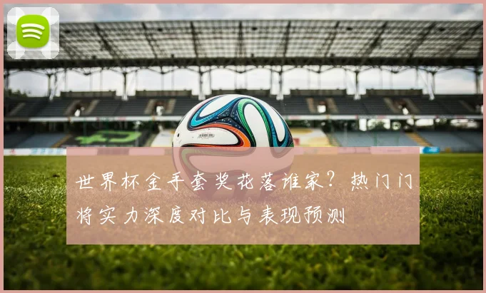 世界杯金手套奖花落谁家?热门门将实力深度对比与表现预测