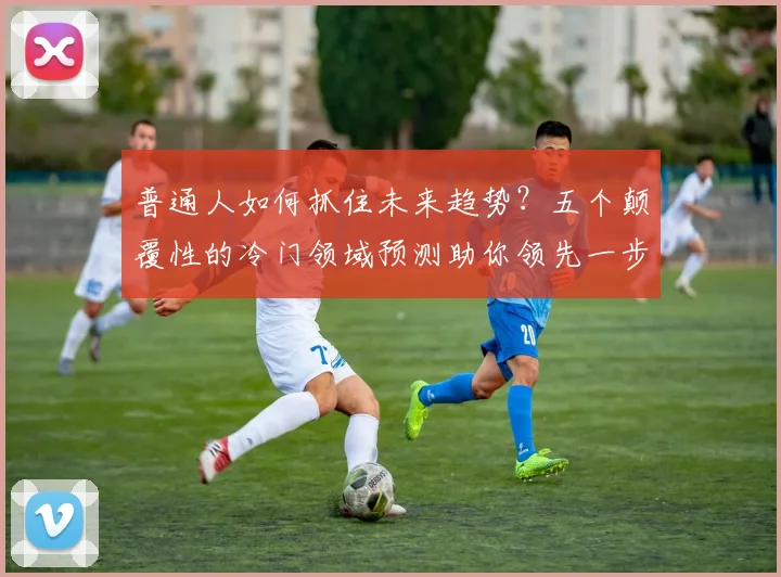 普通人如何抓住未来趋势？五个颠覆性的冷门领域预测助你领先一步