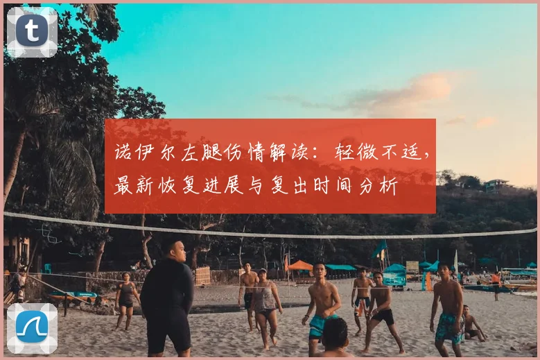 诺伊尔左腿伤情解读：轻微不适，最新恢复进展与复出时间分析