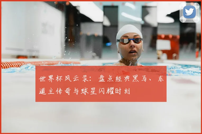 世界杯风云录：盘点经典黑马、东道主传奇与球星闪耀时刻
