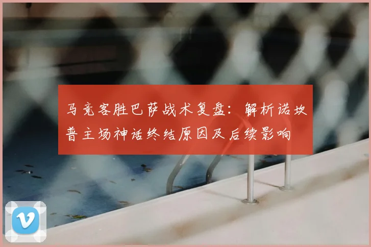 马竞客胜巴萨战术复盘：解析诺坎普主场神话终结原因及后续影响