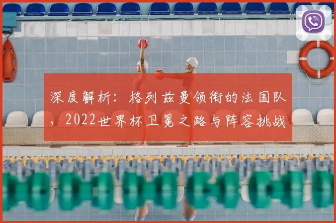 深度解析：格列兹曼领衔的法国队，2022世界杯卫冕之路与阵容挑战