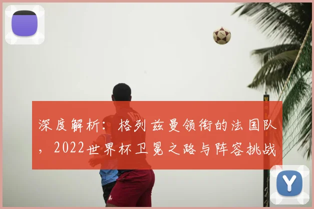 深度解析：格列兹曼领衔的法国队，2022世界杯卫冕之路与阵容挑战